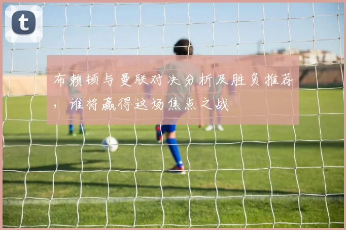 布赖顿与曼联对决分析及胜负推荐，谁将赢得这场焦点之战