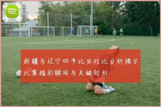 新疆与辽宁四节比分对比分析揭示比赛精彩瞬间与关键时刻