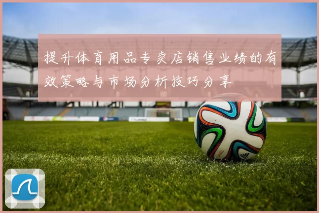 提升体育用品专卖店销售业绩的有效策略与市场分析技巧分享