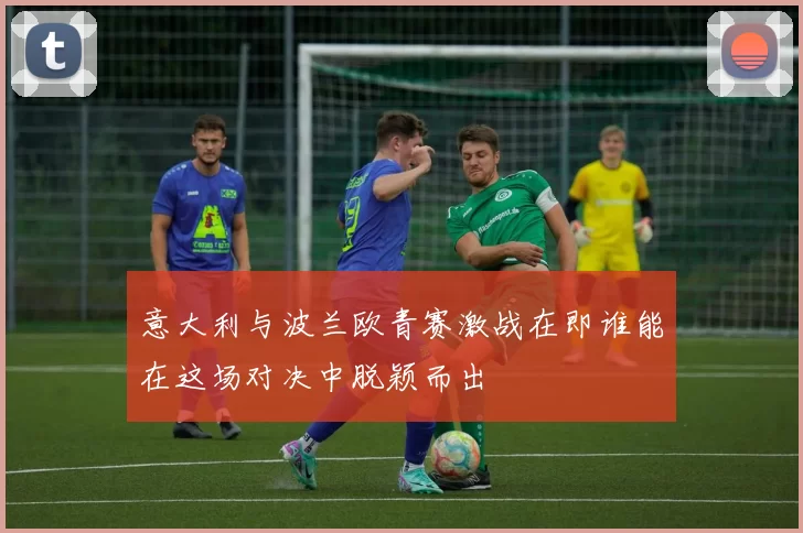 意大利与波兰欧青赛激战在即谁能在这场对决中脱颖而出
