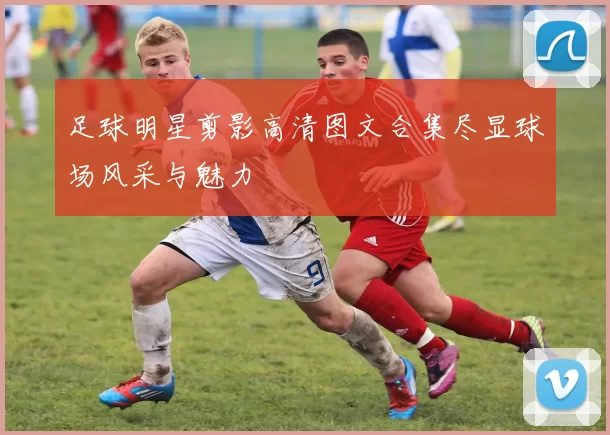 足球明星剪影高清图文合集尽显球场风采与魅力