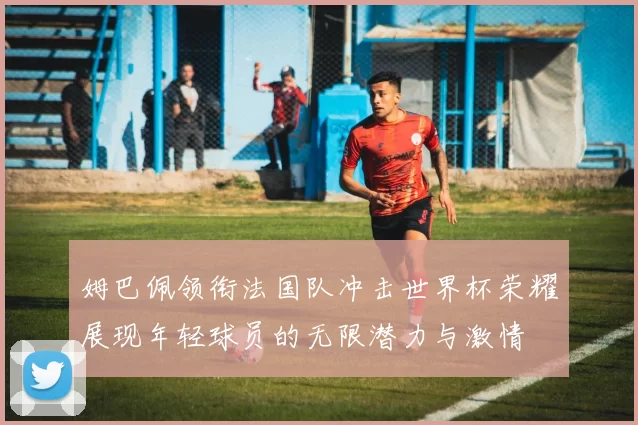 姆巴佩领衔法国队冲击世界杯荣耀展现年轻球员的无限潜力与激情