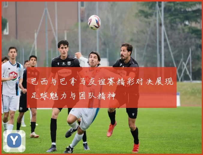 巴西与巴拿马友谊赛精彩对决展现足球魅力与团队精神